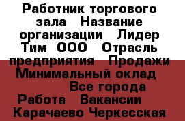 Работник торгового зала › Название организации ­ Лидер Тим, ООО › Отрасль предприятия ­ Продажи › Минимальный оклад ­ 25 000 - Все города Работа » Вакансии   . Карачаево-Черкесская респ.